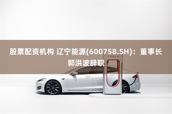 股票配资机构 辽宁能源(600758.SH)：董事长郭洪波辞职