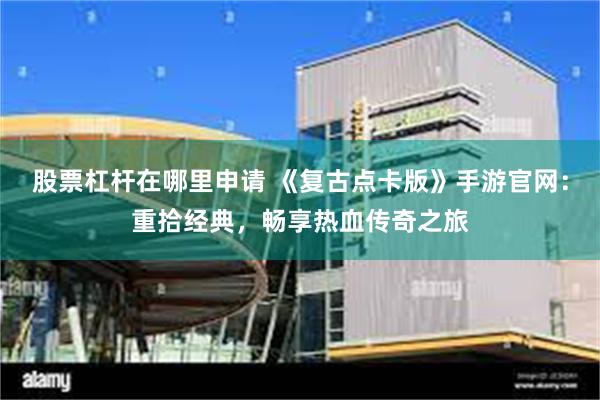 股票杠杆在哪里申请 《复古点卡版》手游官网：重拾经典，畅享热血传奇之旅