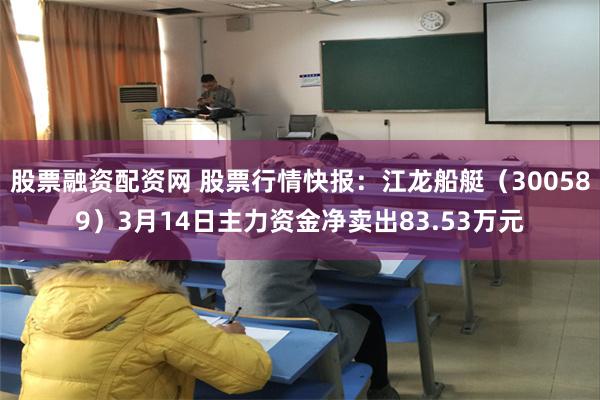 股票融资配资网 股票行情快报：江龙船艇（300589）3月14日主力资金净卖出83.53万元