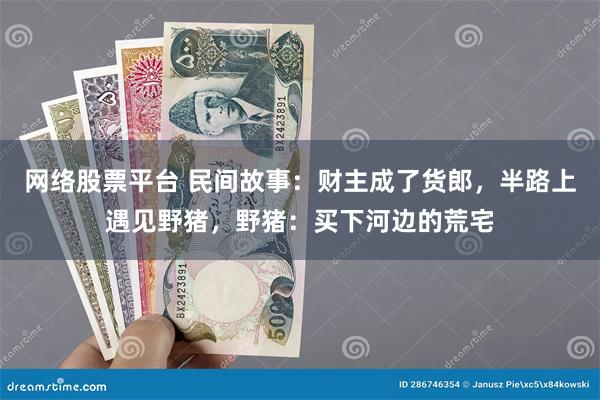 网络股票平台 民间故事：财主成了货郎，半路上遇见野猪，野猪：买下河边的荒宅