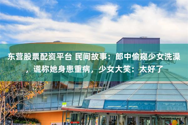 东营股票配资平台 民间故事：郎中偷窥少女洗澡，谎称她身患重病，少女大笑：太好了