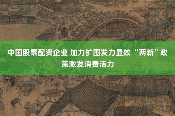 中国股票配资企业 加力扩围发力显效 “两新”政策激发消费活力
