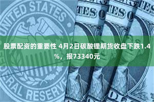 股票配资的重要性 4月2日碳酸锂期货收盘下跌1.4%，报73340元