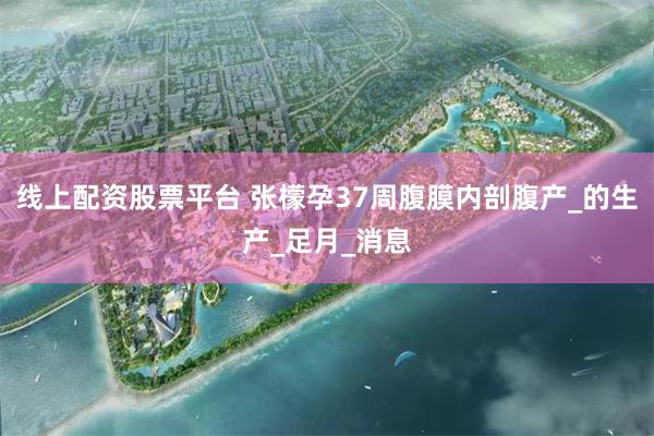 线上配资股票平台 张檬孕37周腹膜内剖腹产_的生产_足月_消息