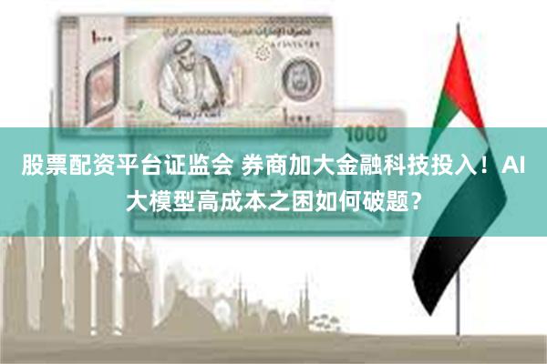 股票配资平台证监会 券商加大金融科技投入！AI大模型高成本之困如何破题？