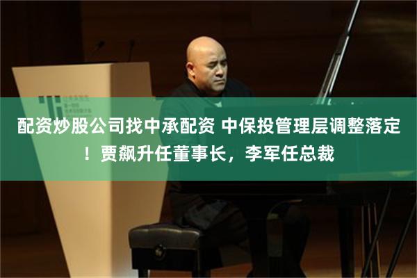 配资炒股公司找中承配资 中保投管理层调整落定！贾飙升任董事长，李军任总裁
