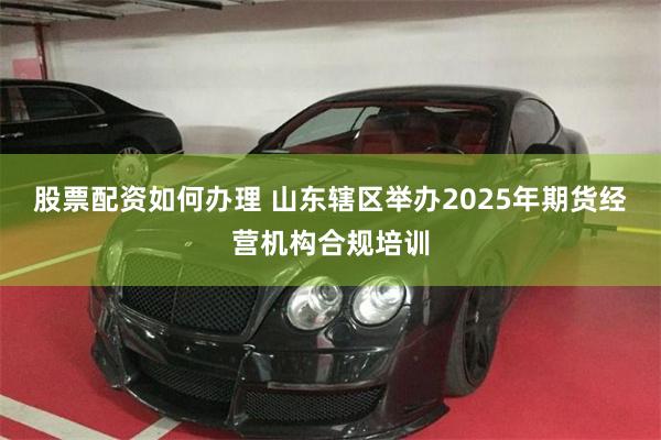 股票配资如何办理 山东辖区举办2025年期货经营机构合规培训