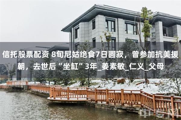信托股票配资 8旬尼姑绝食7日圆寂，曾参加抗美援朝，去世后“坐缸”3年_姜素敏_仁义_父母