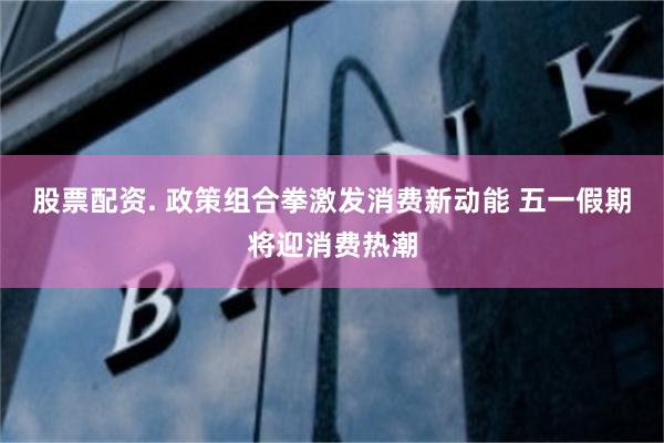 股票配资. 政策组合拳激发消费新动能 五一假期将迎消费热潮