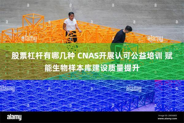 股票杠杆有哪几种 CNAS开展认可公益培训 赋能生物样本库建设质量提升