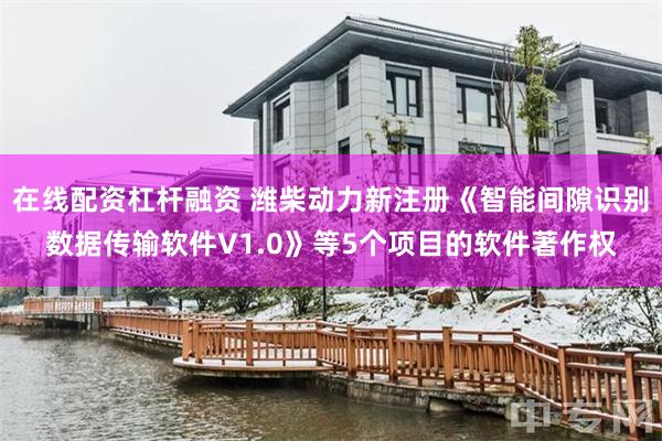 在线配资杠杆融资 潍柴动力新注册《智能间隙识别数据传输软件V1.0》等5个项目的软件著作权