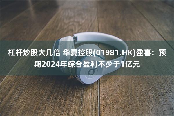 杠杆炒股大几倍 华夏控股(01981.HK)盈喜：预期2024年综合盈利不少于1亿元