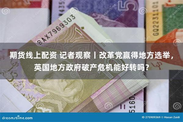 期货线上配资 记者观察丨改革党赢得地方选举，英国地方政府破产危机能好转吗？