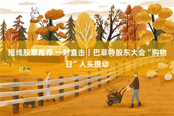 短线股票推荐 一财直击|巴菲特股东大会“购物日”人头攒动