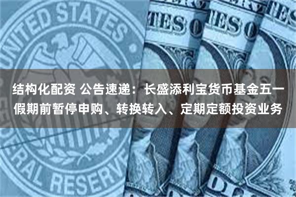 结构化配资 公告速递：长盛添利宝货币基金五一假期前暂停申购、转换转入、定期定额投资业务