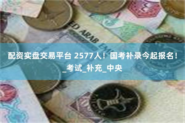 配资实盘交易平台 2577人！国考补录今起报名！_考试_补充_中央