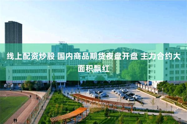 线上配资炒股 国内商品期货夜盘开盘 主力合约大面积飘红