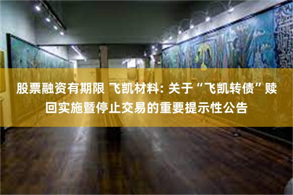 股票融资有期限 飞凯材料: 关于“飞凯转债”赎回实施暨停止交易的重要提示性公告