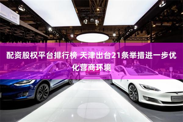 配资股权平台排行榜 天津出台21条举措进一步优化营商环境