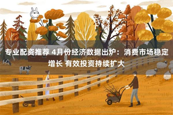 专业配资推荐 4月份经济数据出炉：消费市场稳定增长 有效投资持续扩大