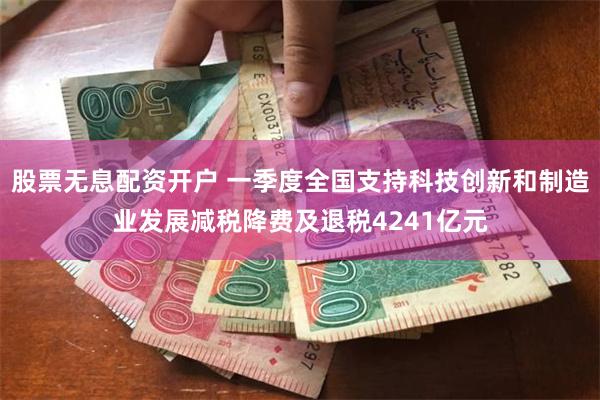 股票无息配资开户 一季度全国支持科技创新和制造业发展减税降费及退税4241亿元