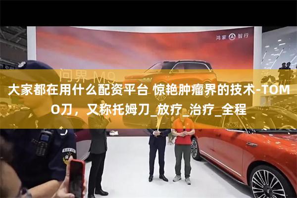 大家都在用什么配资平台 惊艳肿瘤界的技术-TOMO刀，又称托姆刀_放疗_治疗_全程
