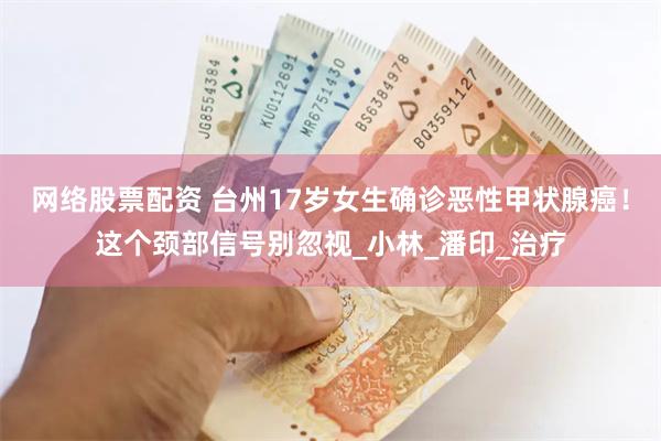 网络股票配资 台州17岁女生确诊恶性甲状腺癌！这个颈部信号别忽视_小林_潘印_治疗