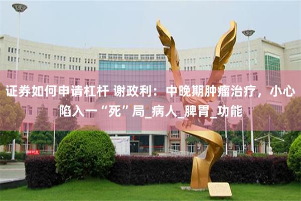 证券如何申请杠杆 谢政利：中晚期肿瘤治疗，小心陷入一“死”局_病人_脾胃_功能