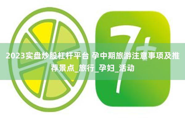 2023实盘炒股杠杆平台 孕中期旅游注意事项及推荐景点_旅行_孕妇_活动