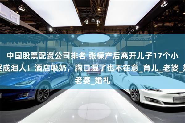 中国股票配资公司排名 张檬产后离开儿子17个小时哭成泪人！酒店吸奶，胸口湿了也不在意_育儿_老婆_婚礼