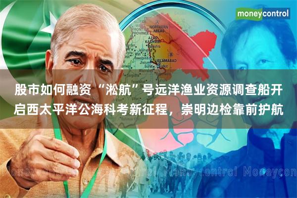 股市如何融资 “淞航”号远洋渔业资源调查船开启西太平洋公海科考新征程，崇明边检靠前护航