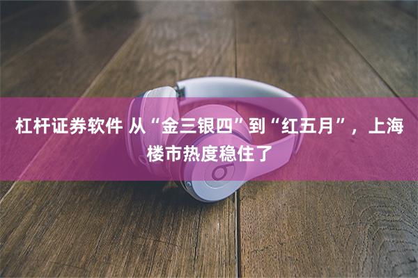 杠杆证券软件 从“金三银四”到“红五月”，上海楼市热度稳住了