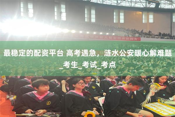 最稳定的配资平台 高考遇急，涟水公安暖心解难题_考生_考试_考点