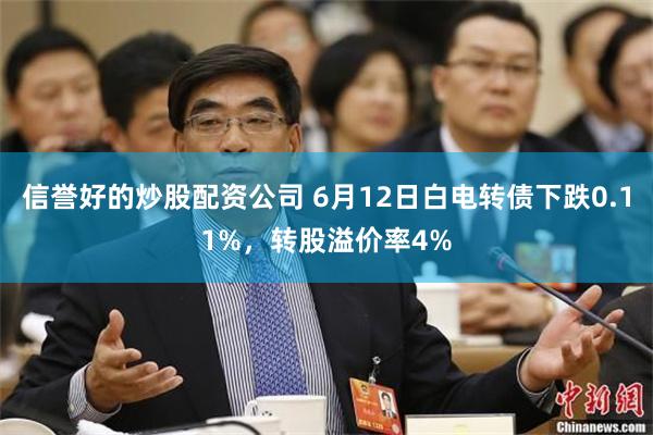 信誉好的炒股配资公司 6月12日白电转债下跌0.11%，转股溢价率4%