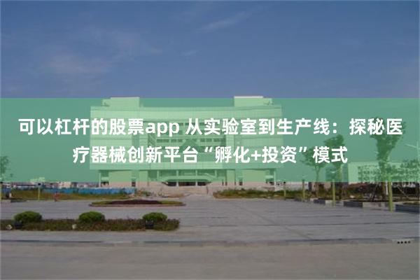 可以杠杆的股票app 从实验室到生产线：探秘医疗器械创新平台“孵化+投资”模式