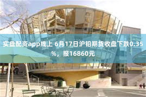 实盘配资app线上 6月17日沪铅期货收盘下跌0.35%，报16860元