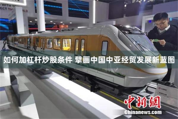 如何加杠杆炒股条件 擘画中国中亚经贸发展新蓝图