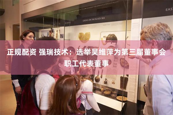 正规配资 强瑞技术：选举吴维萍为第三届董事会职工代表董事