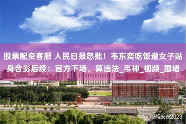 股票配资客服 人民日报怒批！韦东奕吃饭遭女子贴身合影后续：官方下场，算违法_韦神_视频_围堵