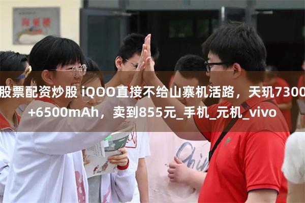 股票配资炒股 iQOO直接不给山寨机活路，天玑7300+6500mAh，卖到855元_手机_元机_vivo