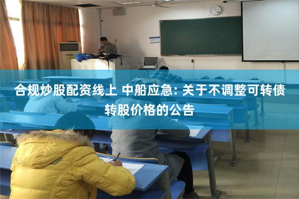 合规炒股配资线上 中船应急: 关于不调整可转债转股价格的公告