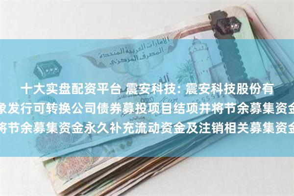 十大实盘配资平台 震安科技: 震安科技股份有限公司关于向不特定对象发行可转换公司债券募投项目结项并将节余募集资金永久补充流动资金及注销相关募集资金专户的公告