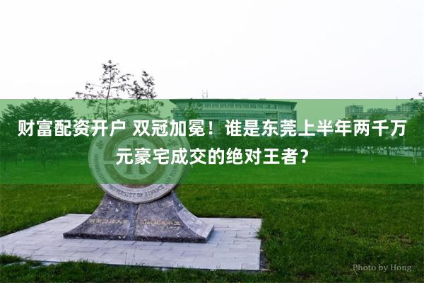 财富配资开户 双冠加冕！谁是东莞上半年两千万元豪宅成交的绝对王者？