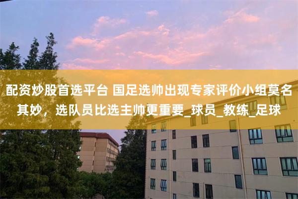 配资炒股首选平台 国足选帅出现专家评价小组莫名其妙，选队员比选主帅更重要_球员_教练_足球