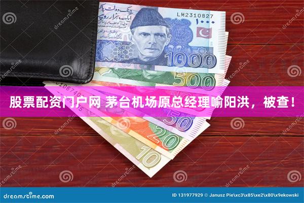 股票配资门户网 茅台机场原总经理喻阳洪，被查！