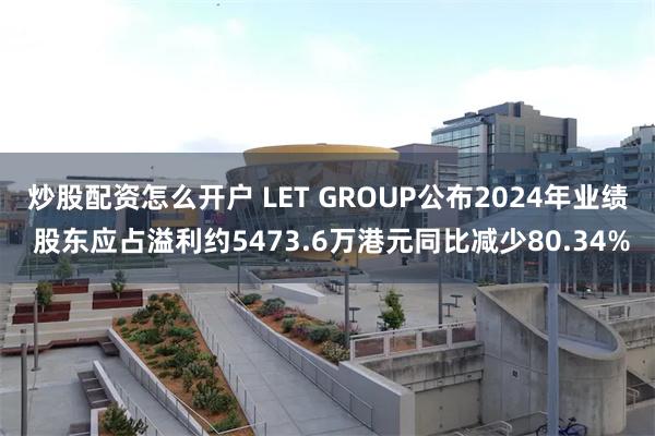 炒股配资怎么开户 LET GROUP公布2024年业绩 股东应占溢利约5473.6万港元同比减少80.34%
