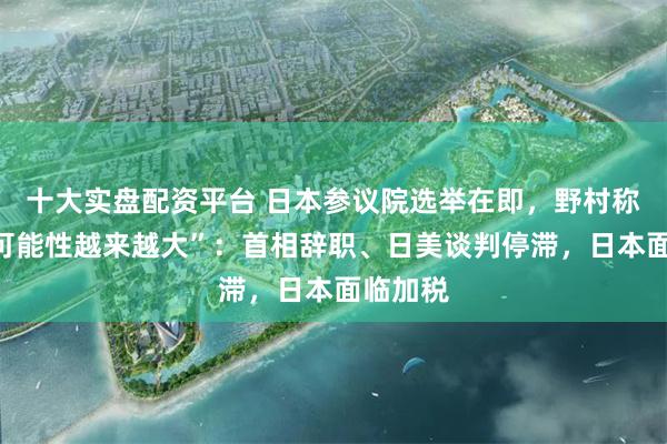 十大实盘配资平台 日本参议院选举在即，野村称“这个可能性越来越大”：首相辞职、日美谈判停滞，日本面临加税