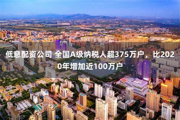 低息配资公司 全国A级纳税人超375万户，比2020年增加近100万户