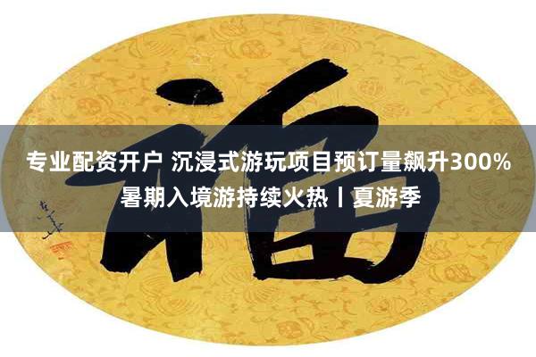 专业配资开户 沉浸式游玩项目预订量飙升300% 暑期入境游持续火热丨夏游季