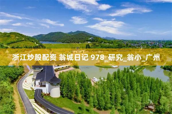 浙江炒股配资 翁城日记 978_研究_翁小_广州